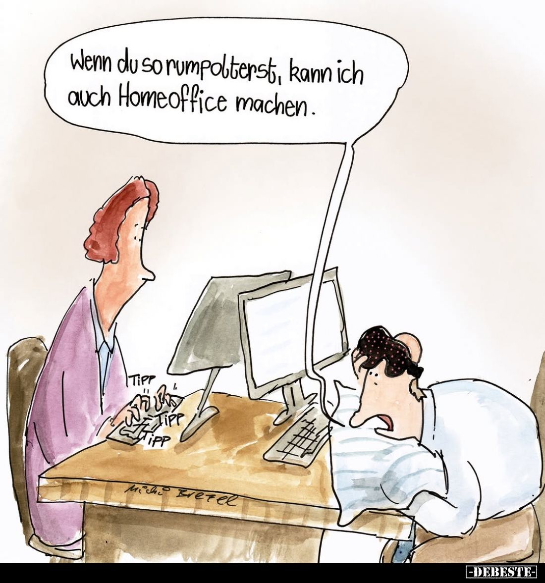 Wenn du so rumpolterst, kann ich auch Homeoffice machen.