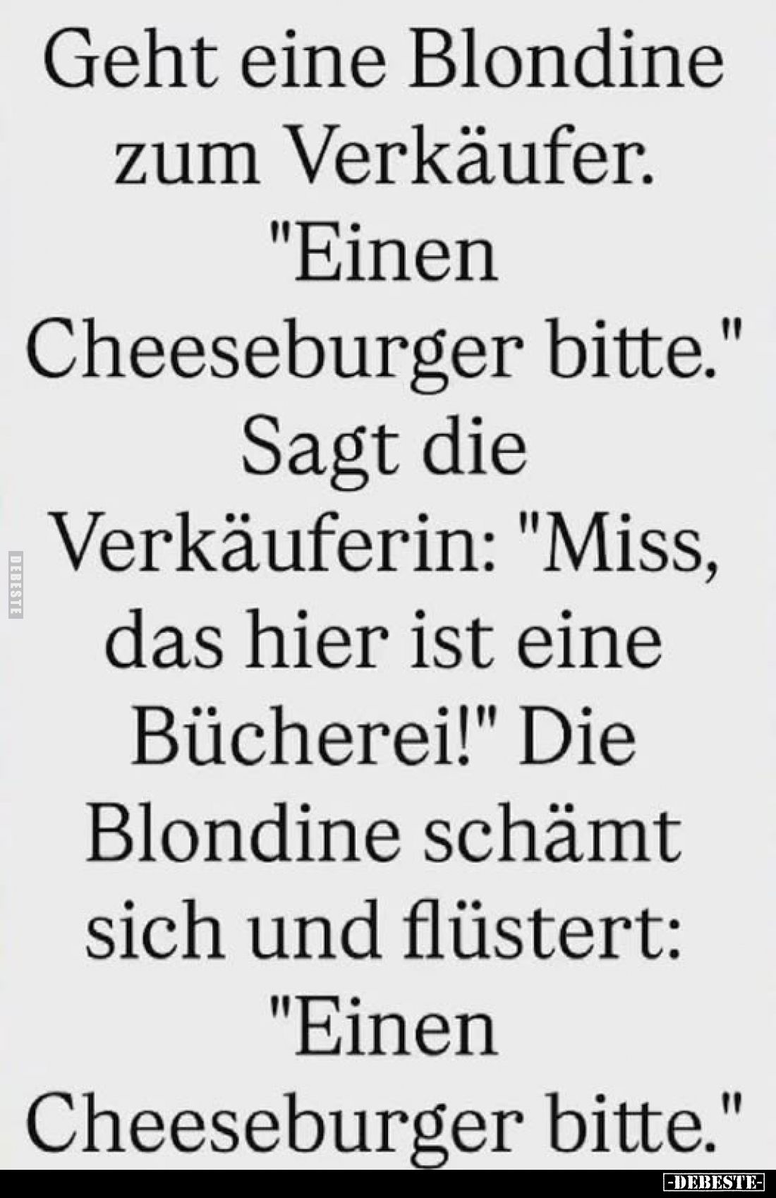 Geht eine Blondine zum Verkäufer.
"Einen Cheeseburger bitte."
Sagt die Verkäuferin: "Miss, das hier ist eine...
