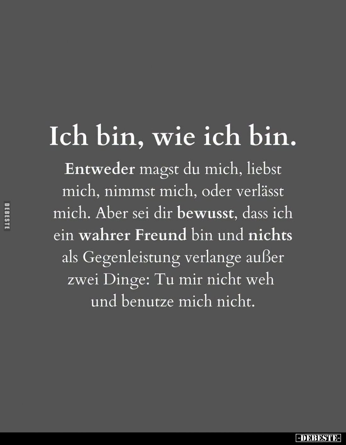 Ich bin, wie ich bin.
Entweder magst du mich, liebst mich, nimmst mich, oder verlässt mich. Aber sei dir bewusst, dass ich e...