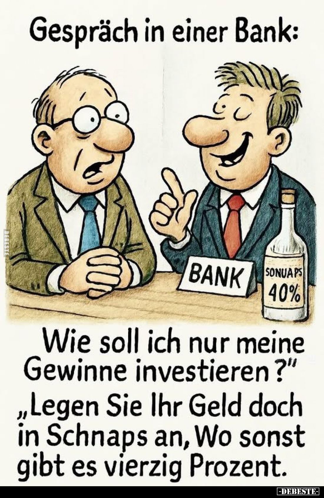 Gespräch in einer Bank:

Wie soll ich nur meine Gewinne investieren?"
„Legen Sie Ihr Geld doch in Schnaps an, Wo sons...