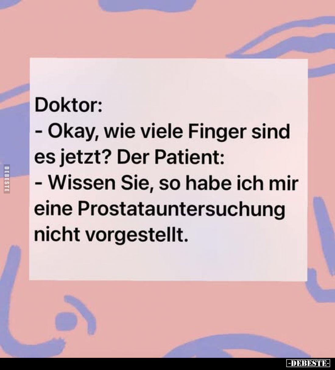 Doktor:
- Okay, wie viele Finger sind es jetzt? Der Patient:
- Wissen Sie, so habe ich mir eine Prostatauntersuchung nicht ...