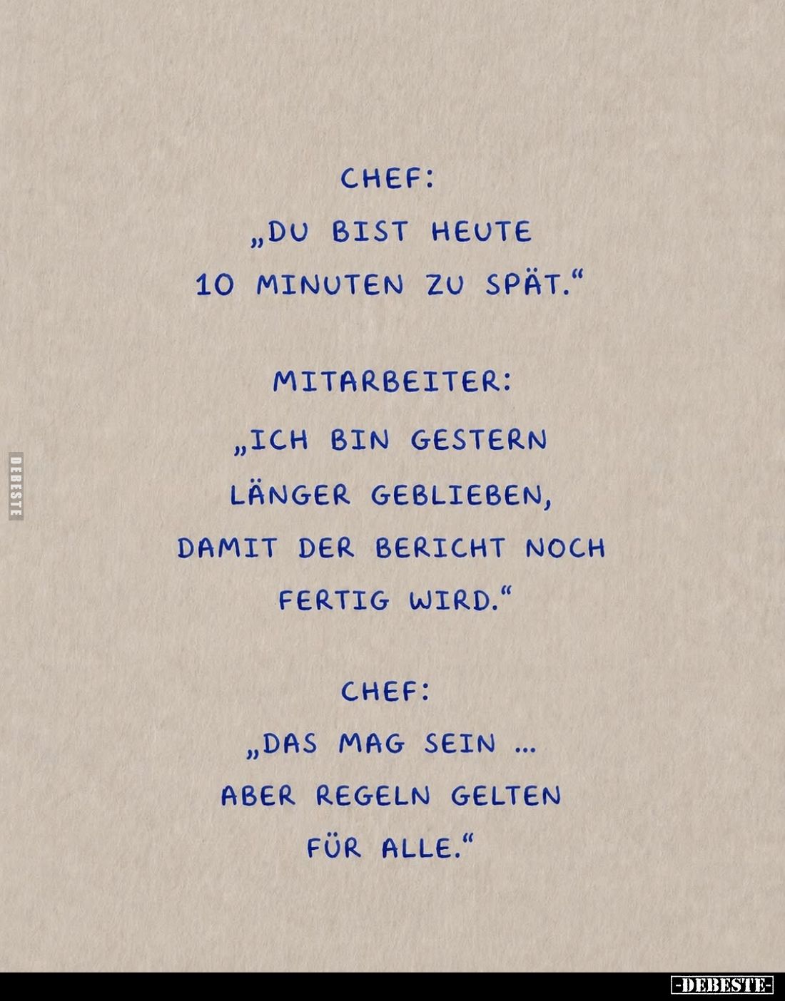 Chef: "Du bist heute 10 Minuten zu spät." -
Mitarbeiter: "Ich bin gestern länger geblieben, damit der Bericht...