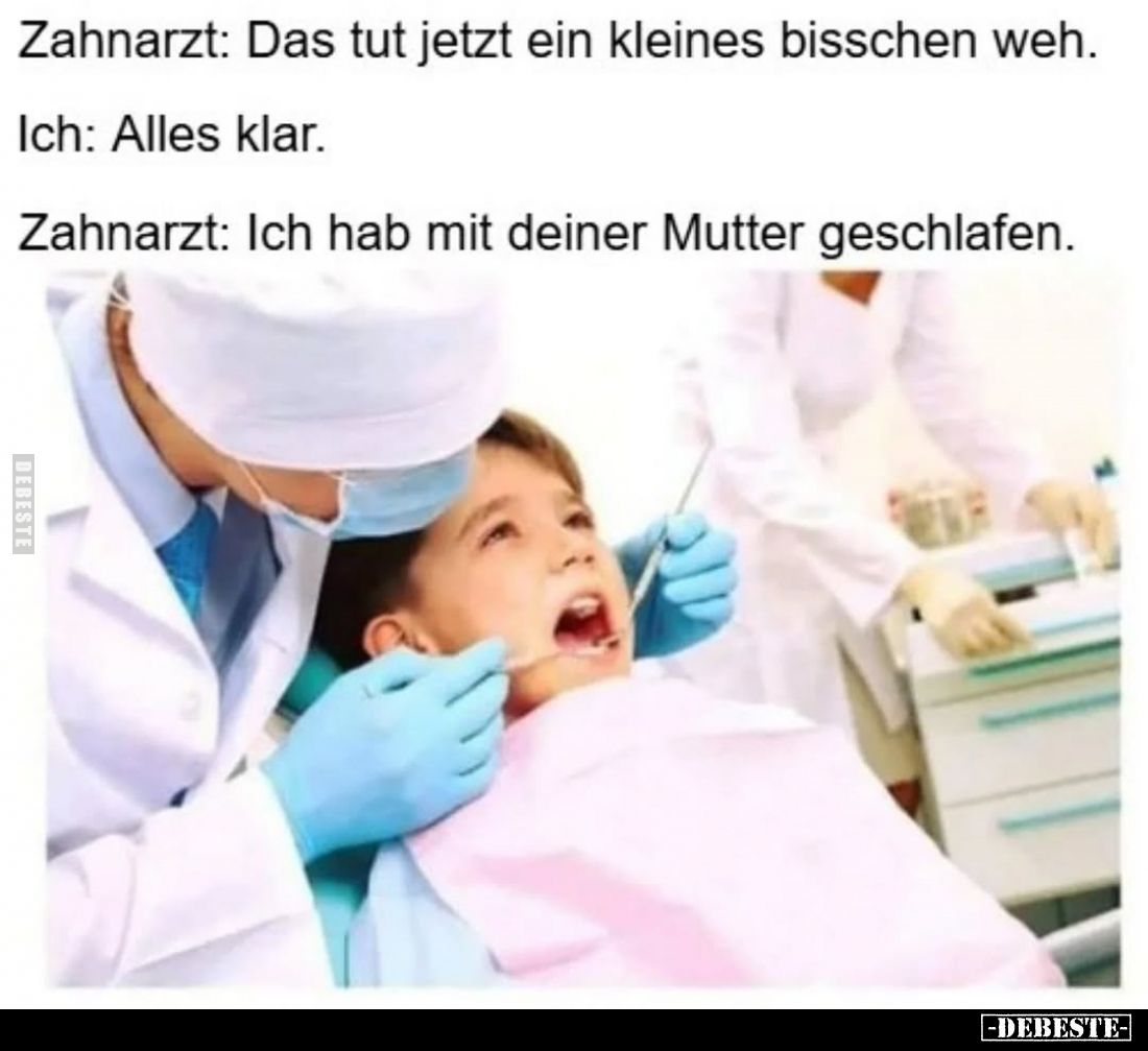 Zahnarzt: Das tut jetzt ein kleines bisschen weh.
Ich: Alles klar.
Zahnarzt: Ich hab mit deiner Mutter geschlafen.