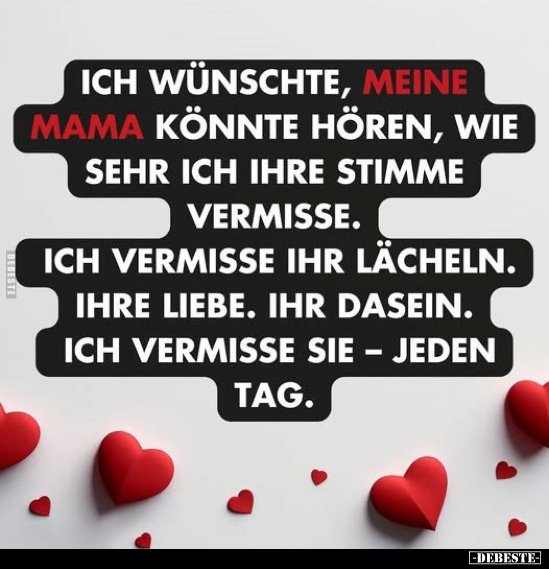 Ich wünschte, meine Mama könnte hören, wie sehr ich ihre Stimme vermisse.
Ich vermisse ihr Lächeln.
Ihre Liebe. Ihr Dasein....