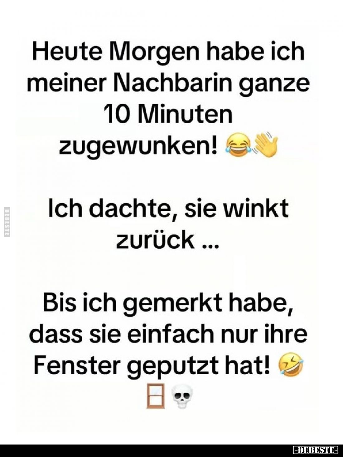 Heute Morgen habe ich meiner Nachbarin ganze 10 Minuten zugewunken!
Ich dachte, sie winkt zurück ...
Bis ich gemerkt habe, ...