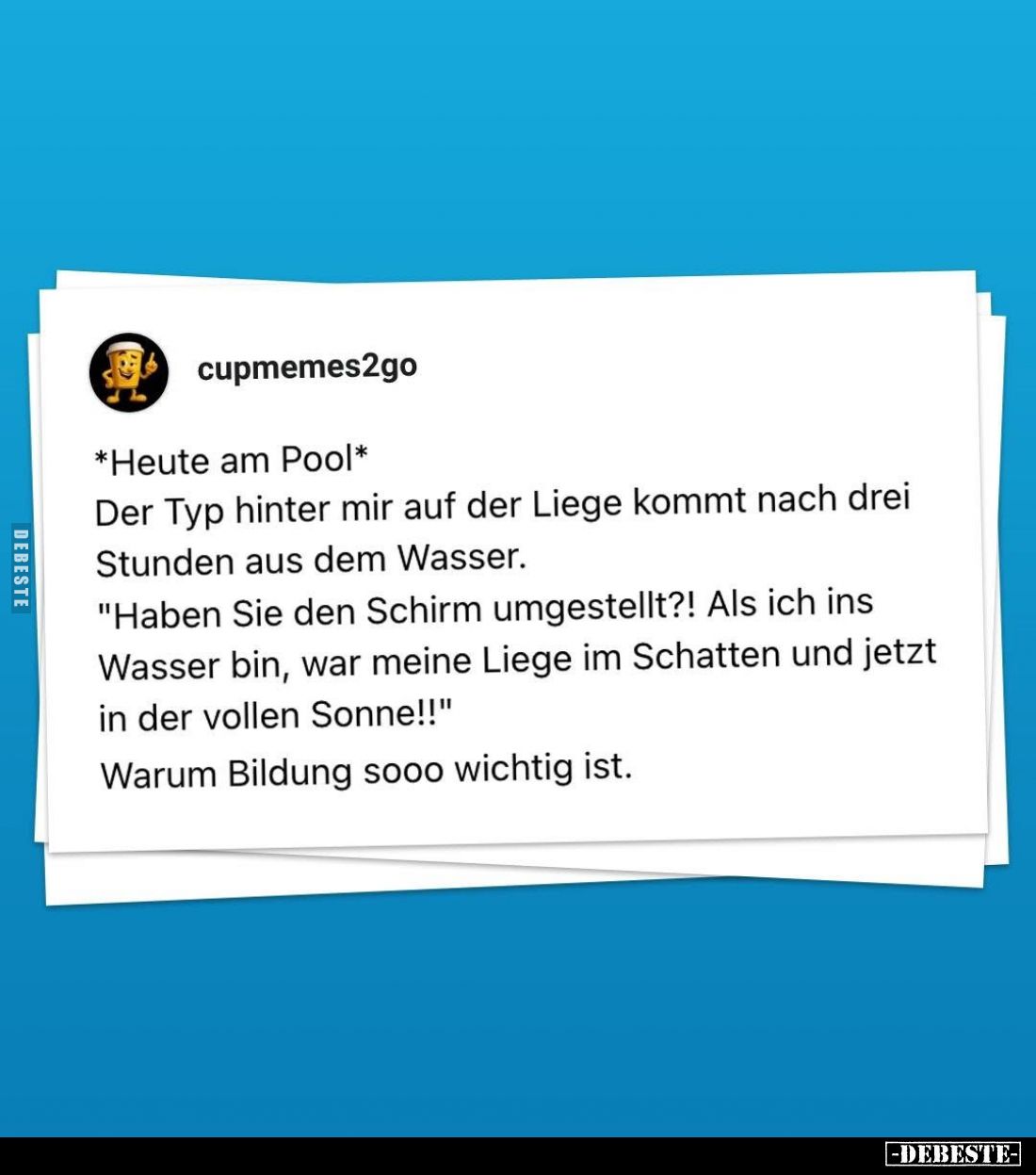 *Heute am Pool*
Der Typ hinter mir auf der Liege kommt nach drei Stunden aus dem Wasser.
"Haben Sie den Schirm umgeste...