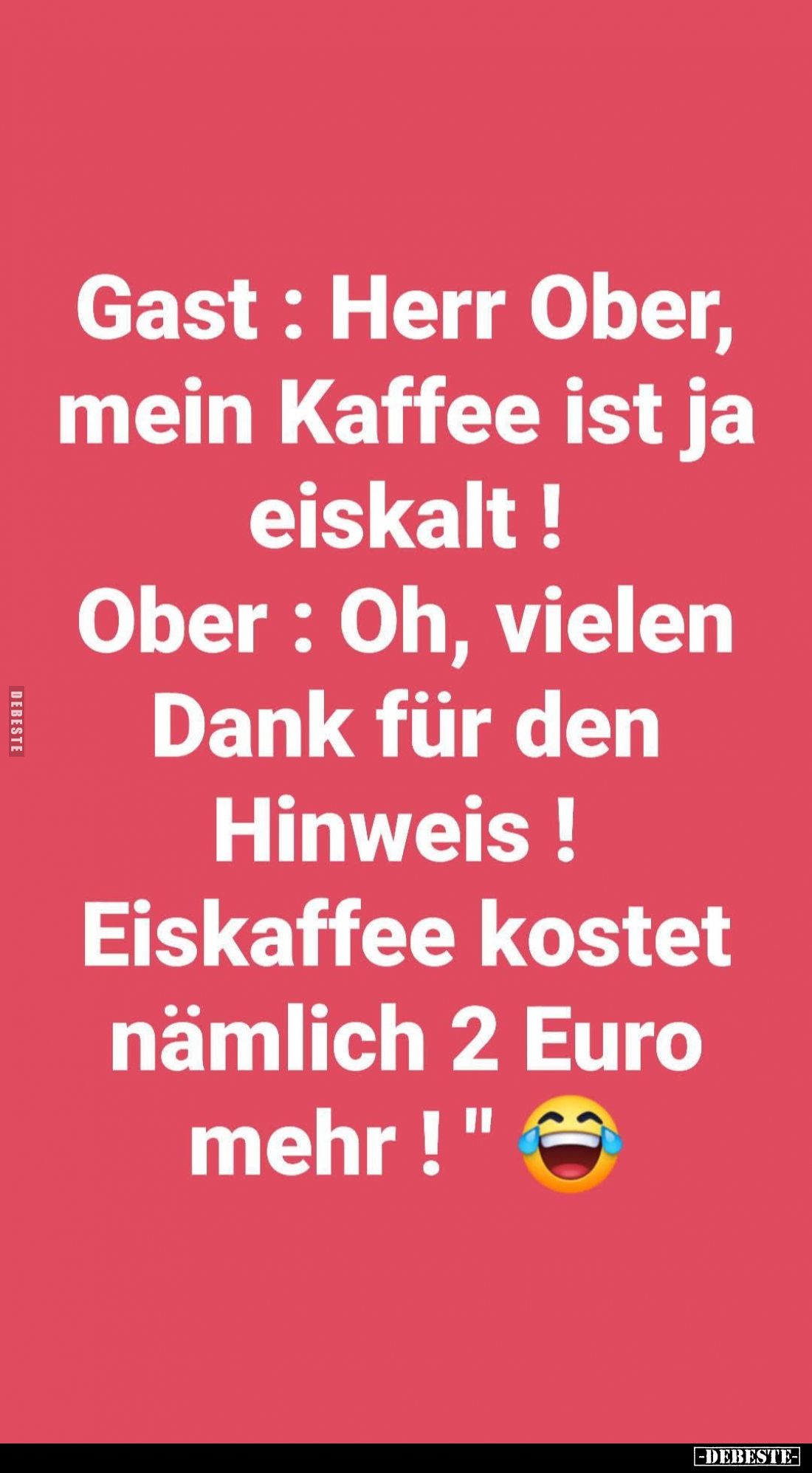 Gast: Herr Ober, mein Kaffee ist ja eiskalt! -
Ober: Oh, vielen Dank für den Hinweis! Eiskaffee kostet nämlich 2 Euro mehr!