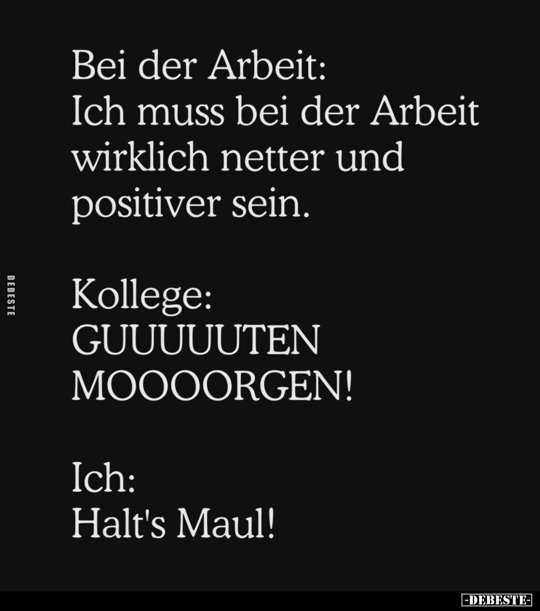 Bei der Arbeit: Ich muss bei der Arbeit wirklich netter und positiver sein. -
Kollege:
GUUUUUTEN MOOOORGEN! -
Ich:
Halt's...