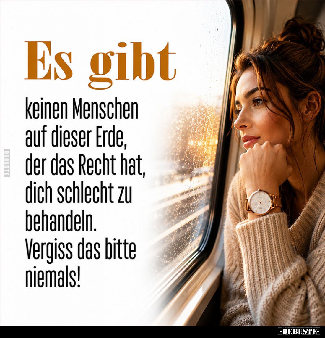 Es gibt
keinen Menschen auf dieser Erde, der das Recht hat, dich schlecht zu behandeln.
Vergiss das bitte niemals!