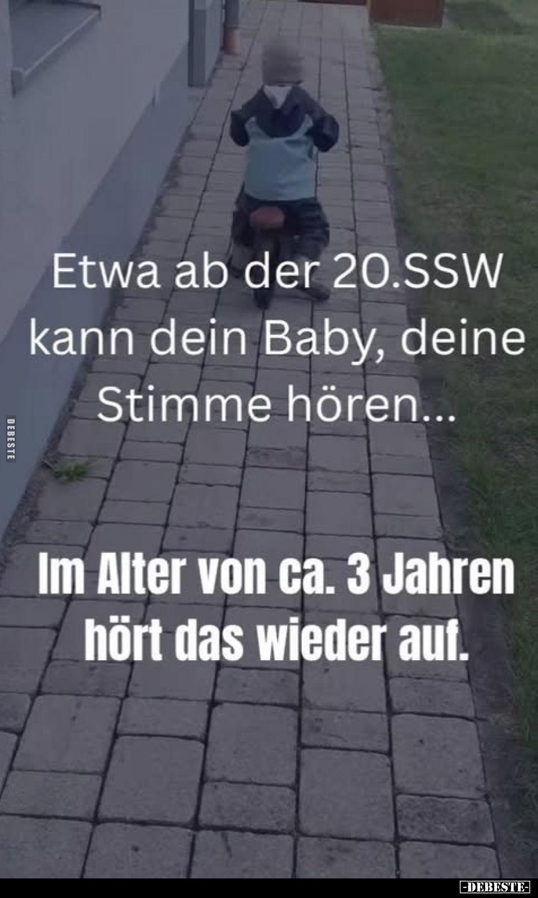 Etwa ab der 20.SSW kann dein Baby, deine Stimme hören...
Im Alter von ca. 3 Jahren hört das wieder auf.