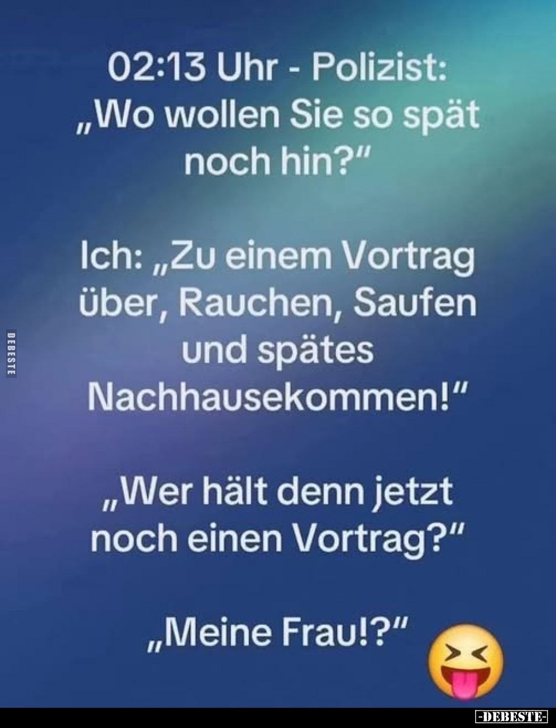 02:13 Uhr - Polizist: "Wo wollen Sie so spät noch hin?" -
Ich: "Zu einem Vortrag über, Rauchen, Saufen und sp...