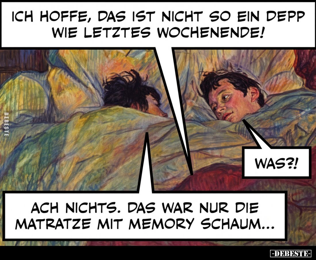 Ich hoffe, das ist nicht so ein Depp wie letztes Wochenende!
Was?!
Ach nichts. Das war nur die Matratze mit Memory Schaum.....
