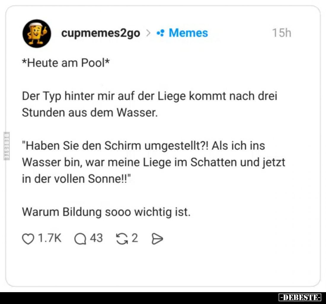 Heute am Pool.

Der Typ hinter mir auf der Liege kommt nach drei Stunden aus dem Wasser.
"Haben Sie den Schirm umgest...