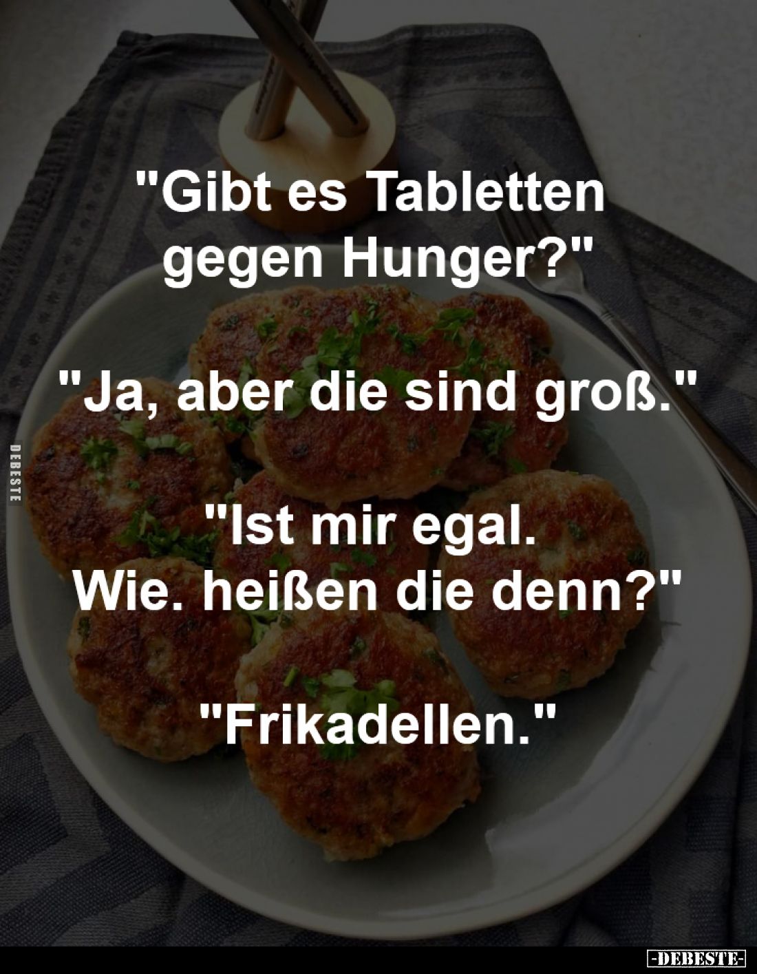 "Gibt es Tabletten gegen Hunger?"
-
"Ja, aber die sind groß."
-
"Ist mir egal. Wie. heißen die d...