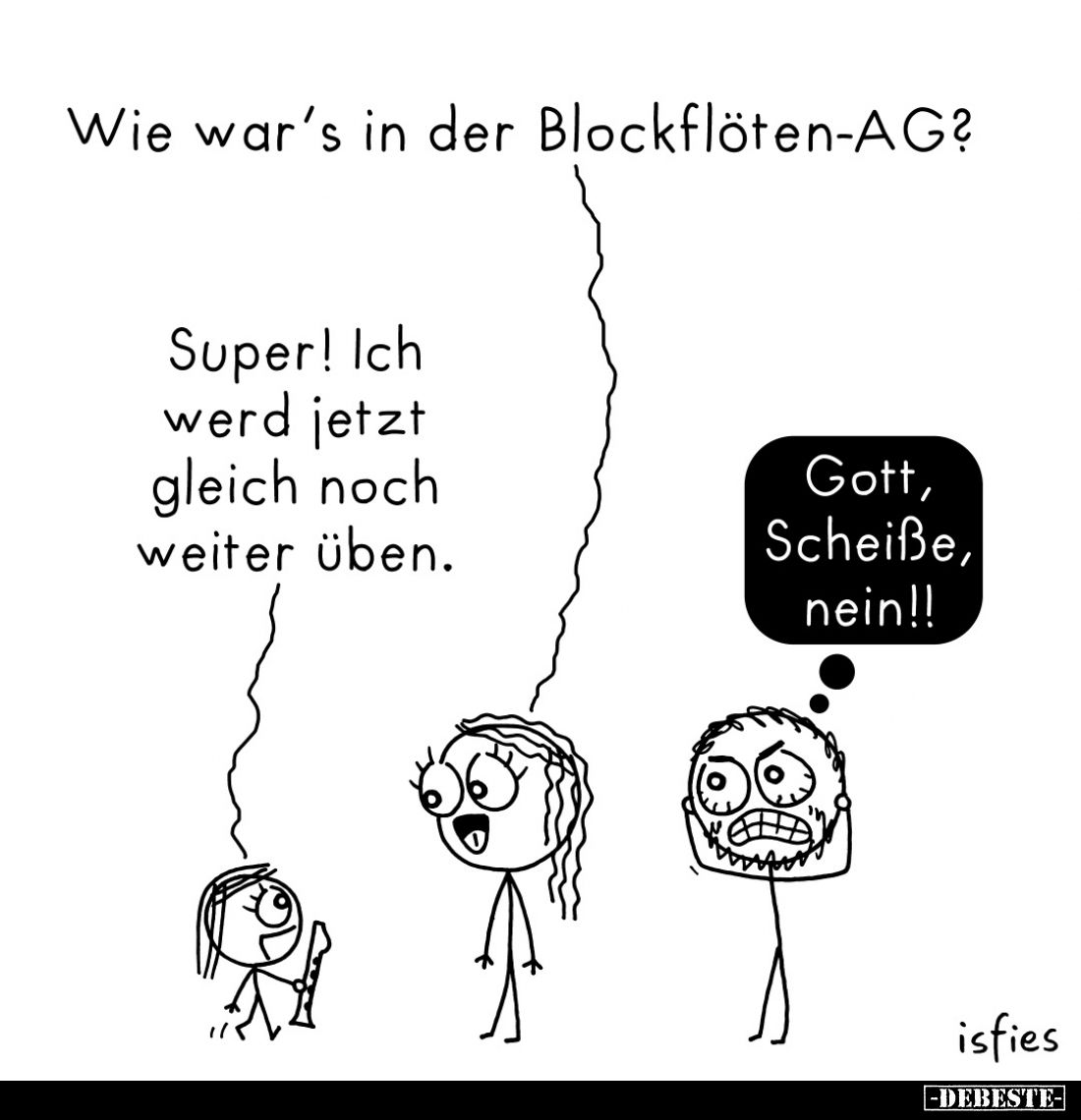 Wie war's in der Blockflöten-AG? -
Super! Ich werd jetzt gleich noch weiter üben. -
Gott, Scheiße, nein!!