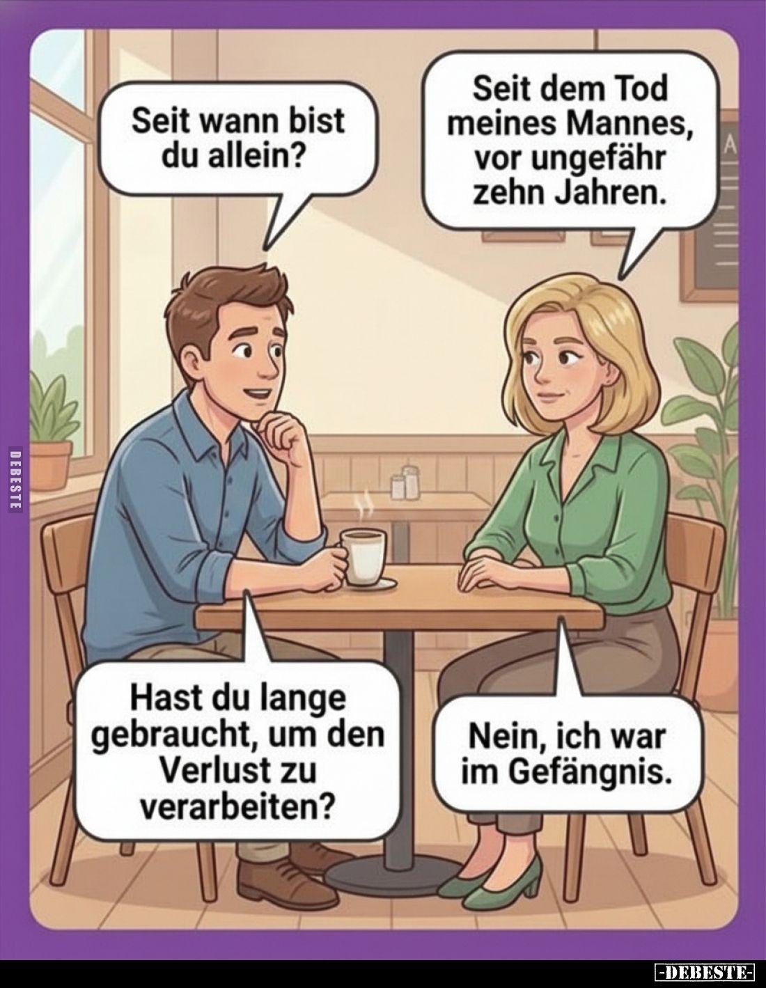 Seit wann bist du allein?
-
Seit dem Tod meines Mannes, vor ungefähr zehn Jahren.
-
Hast du lange gebraucht, um den Verlu...