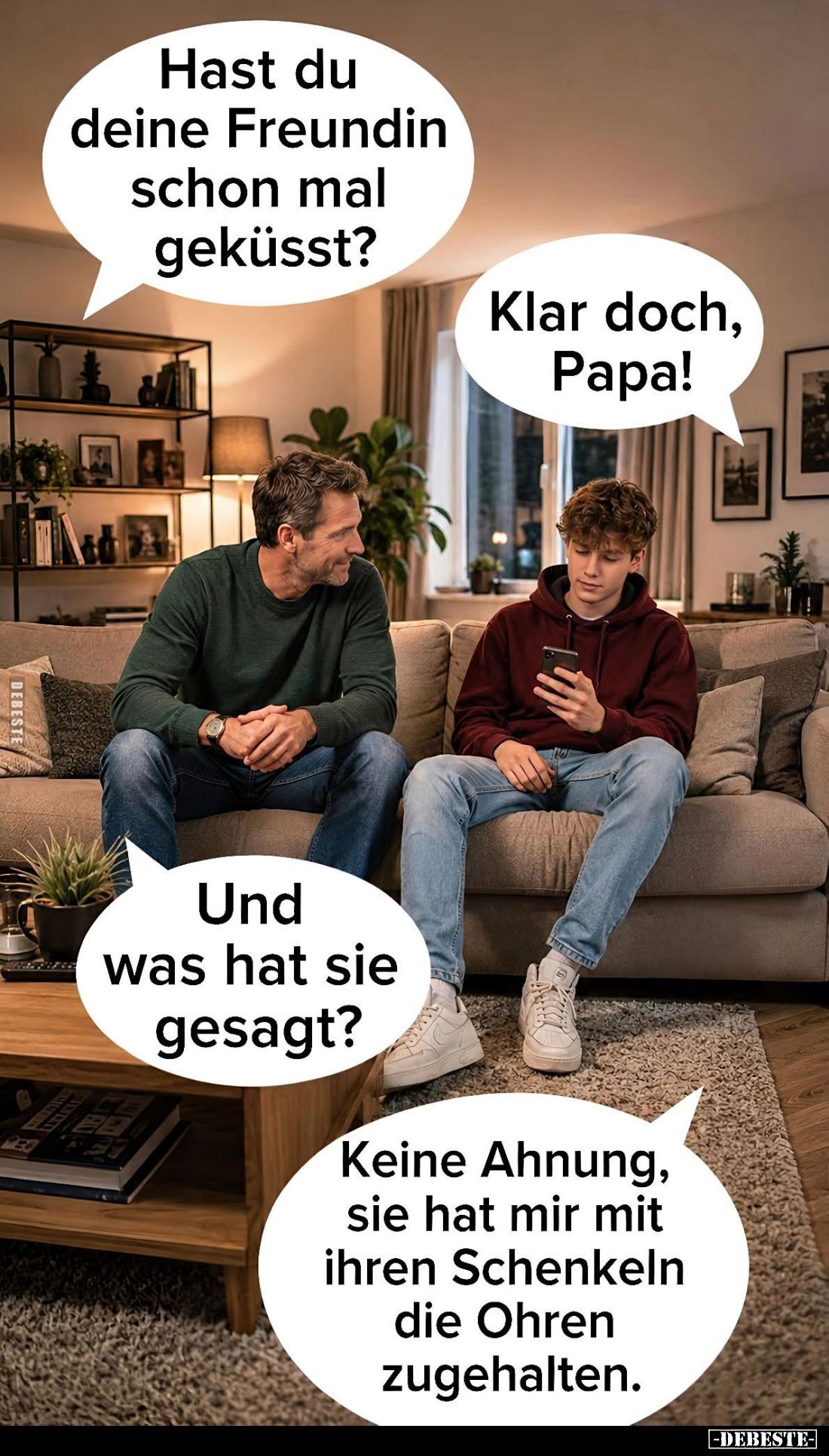 Hast du deine Freundin schon mal geküsst? -
Klar doch, Papa! -
Und was hat sie gesagt? -
Keine Ahnung, sie hat mir mit ihr...