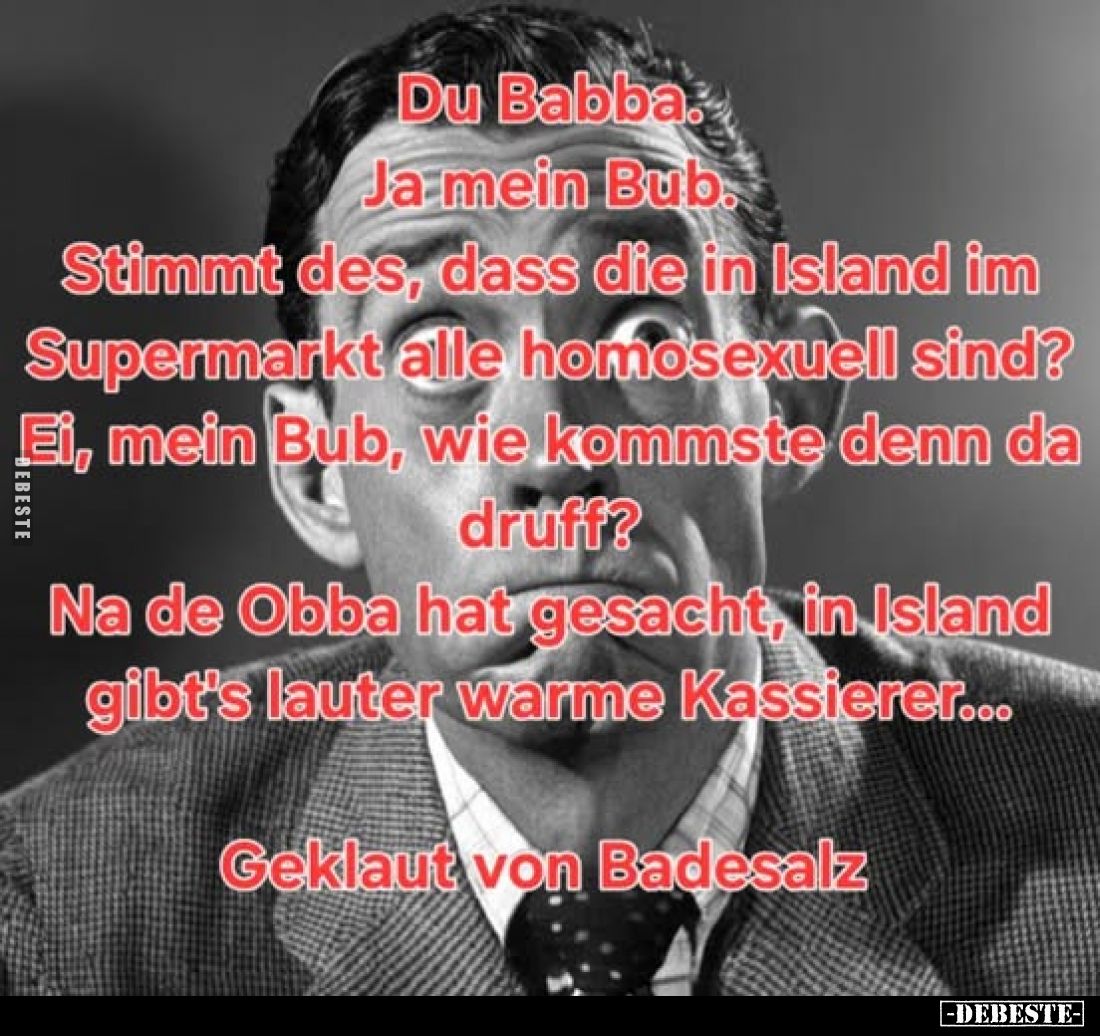 Du Babba.
Ja mein Bub.
Stimmt es, dass die in Island im Supermarkt alle homosexuell sind?
Ei, mein Bub, wie kommst du de...