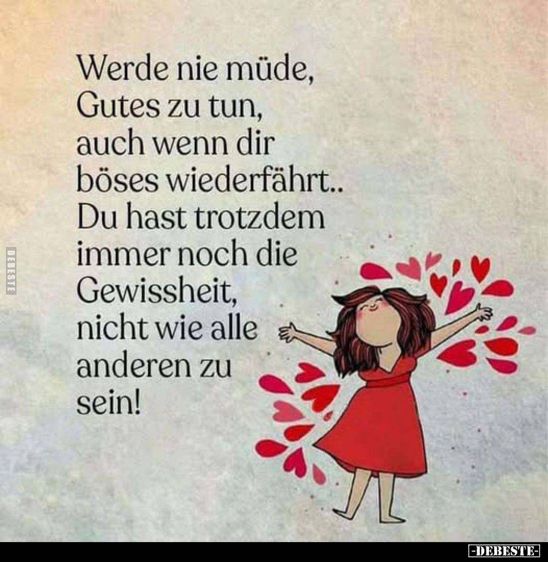 Werde nie müde, Gutes zu tun, auch wenn dir böses wiederfährt.. Du hast trotzdem immer noch die Gewissheit, nicht wie alle an...