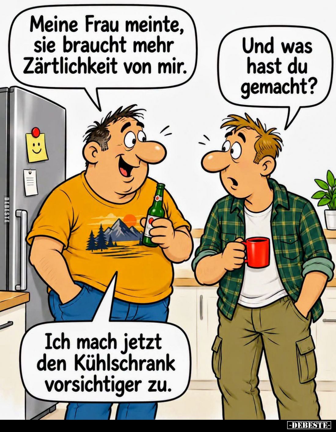 Meine Frau meinte, sie braucht mehr Zärtlichkeit von mir.
-
Und was hast du gemacht?
-
Ich mach jetzt den Kühlschrank vor...
