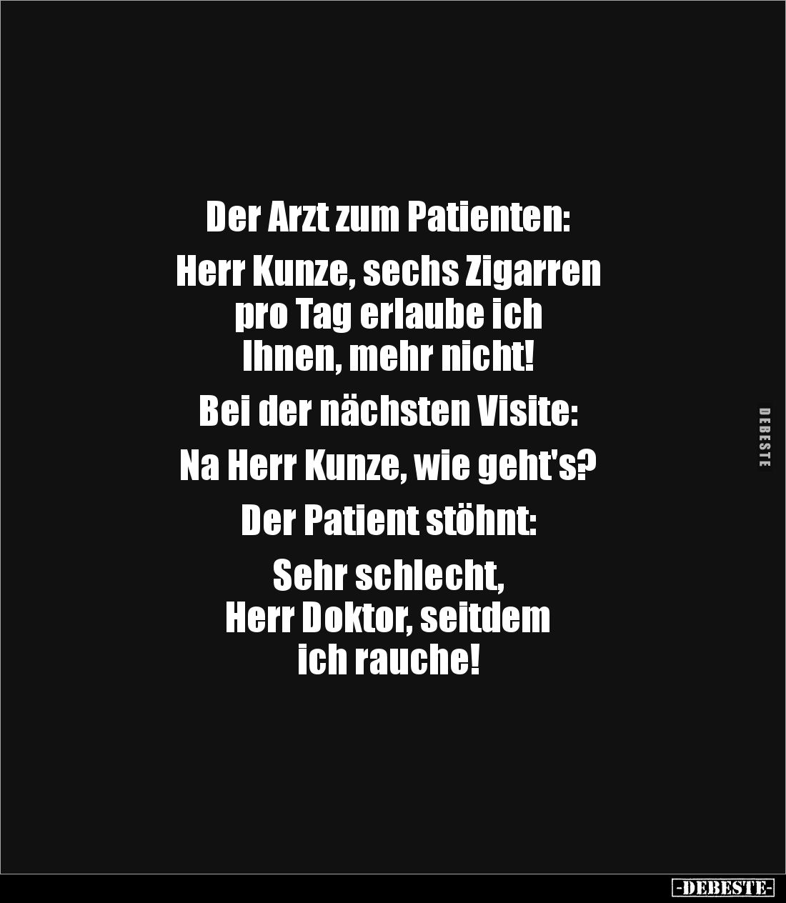 Der Arzt zum Patienten: 

Herr Kunze, sechs Zigarren 
pro Tag erlaube ich 
Ihnen, mehr nicht!

Bei der nächsten Visite:...
