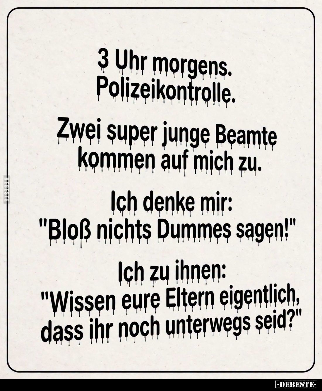 3 Uhr morgens. Polizeikontrolle.
Zwei super junge Beamte kommen auf mich zu. -
Ich denke mir: "Bloß nichts Dummes sage...