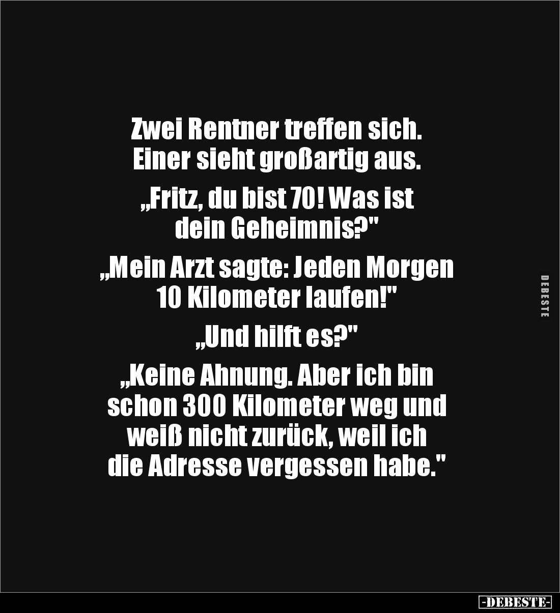 Zwei Rentner treffen sich.
Einer sieht großartig aus.

„Fritz, du bist 70! Was ist
dein Geheimnis?"

„Mein Arzt sa...