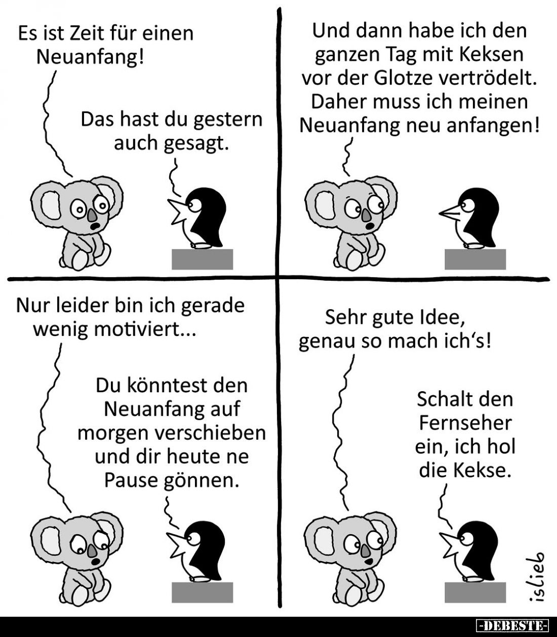 Es ist Zeit für einen Neuanfang! -
Das hast du gestern auch gesagt. -
Und dann habe ich den ganzen Tag mit Keksen vor der G...