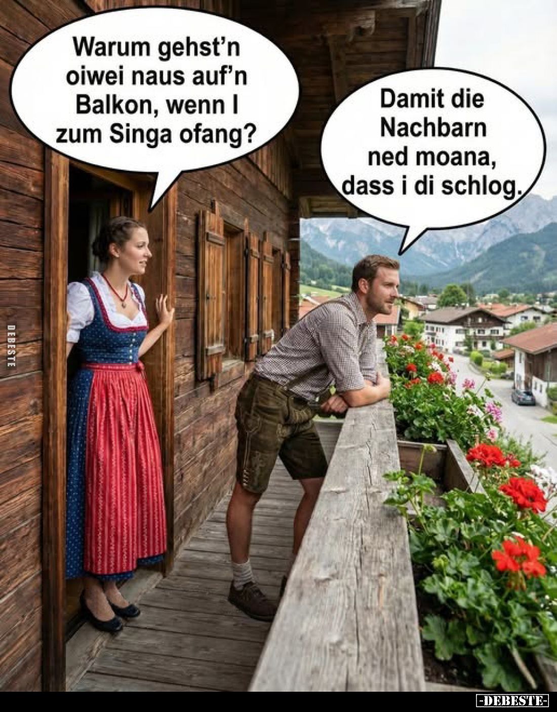 Warum gehst'n oiwei naus auf'n Balkon, wenn I zum Singa ofang?
Damit die Nachbarn ned moana, dass i di schlog.