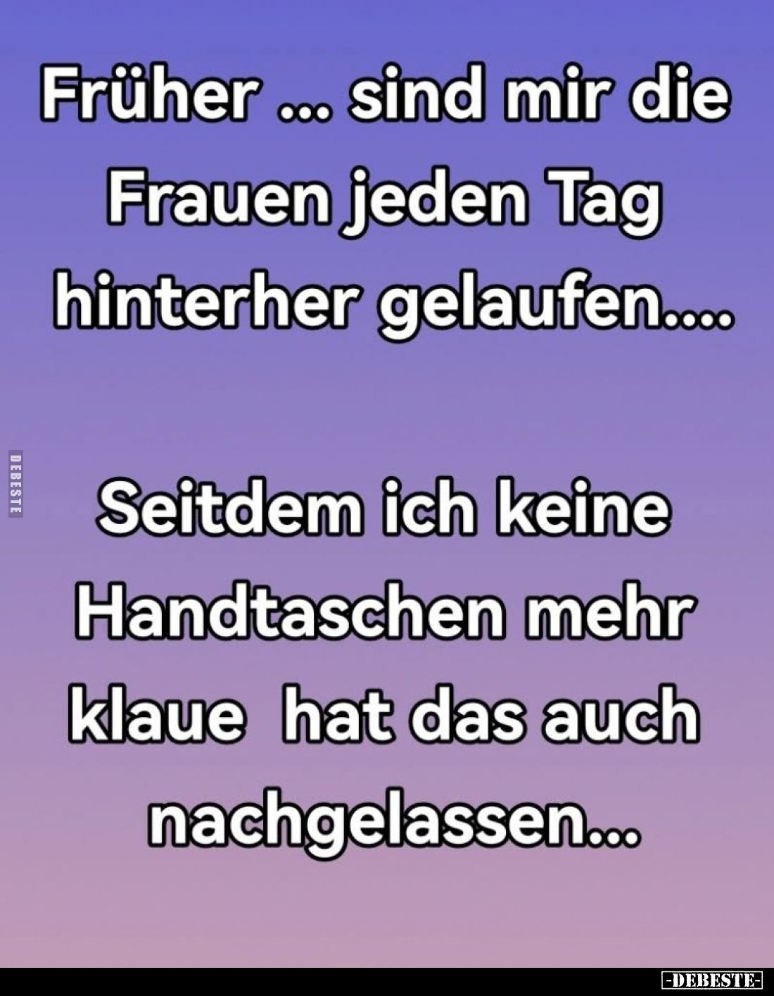 Früher... sind mir die Frauen jeden Tag hinterher gelaufen....
Seitdem ich keine Handtaschen mehr klaue hat das auch nachgel...