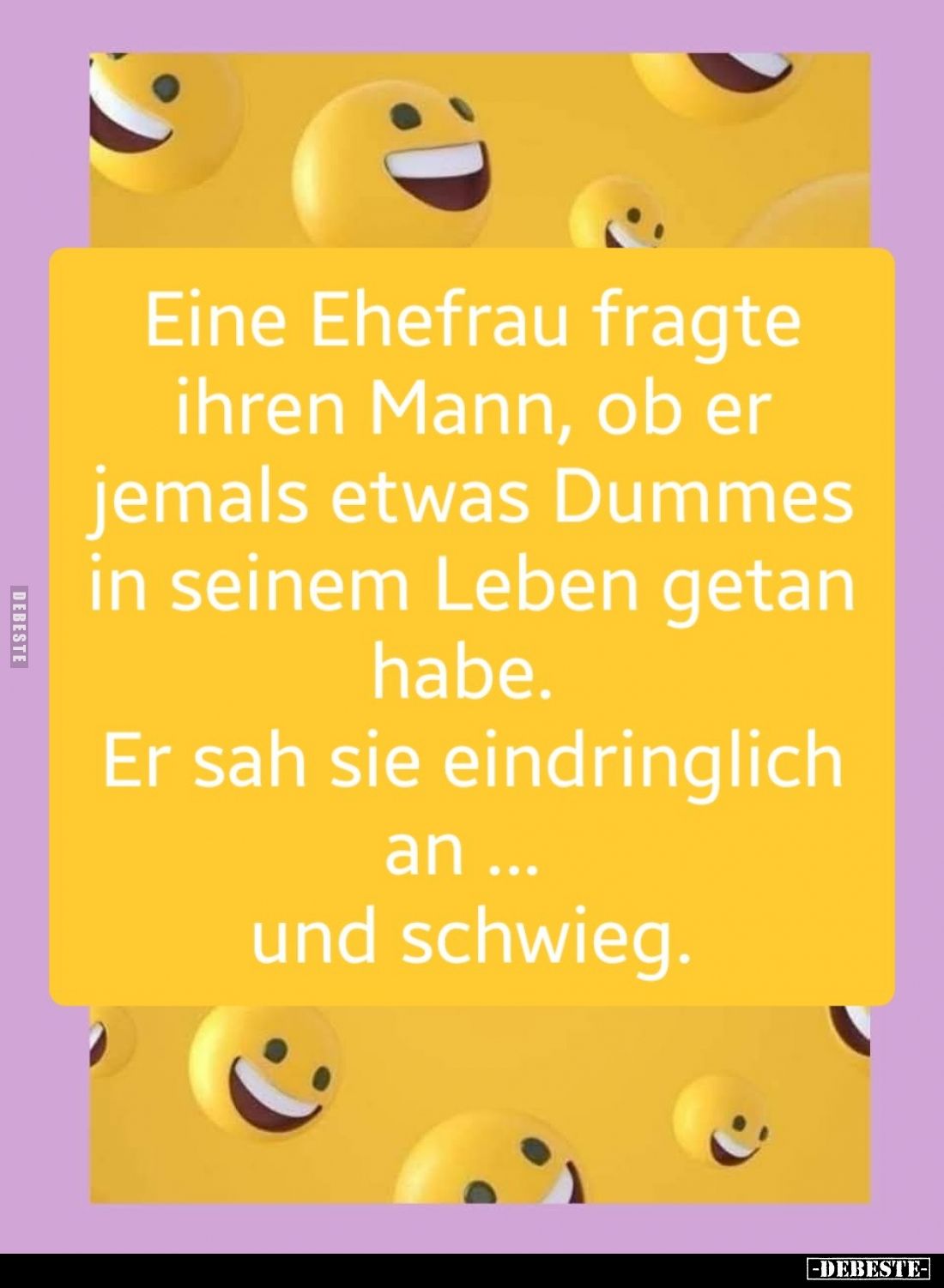 Eine Ehefrau fragte ihren Mann, ob er jemals etwas Dummes in seinem Leben getan habe.
Er sah sie eindringlich an...
und sch...