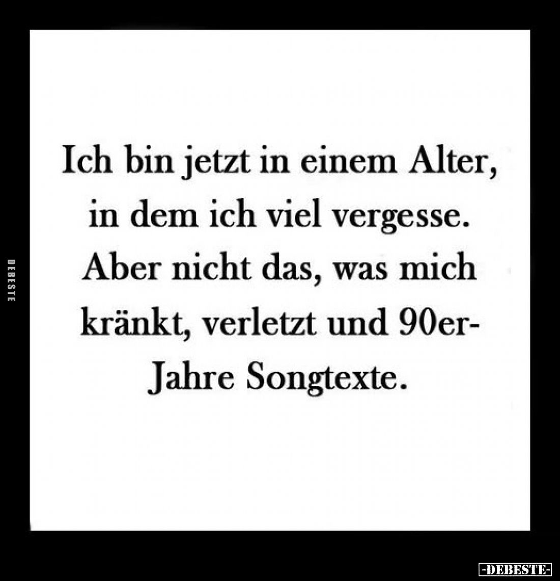 Ich bin jetzt in einem Alter, in dem ich viel vergesse. 
-
Aber nicht das, was mich kränkt, verletzt und 90er-Jahre Songtex...
