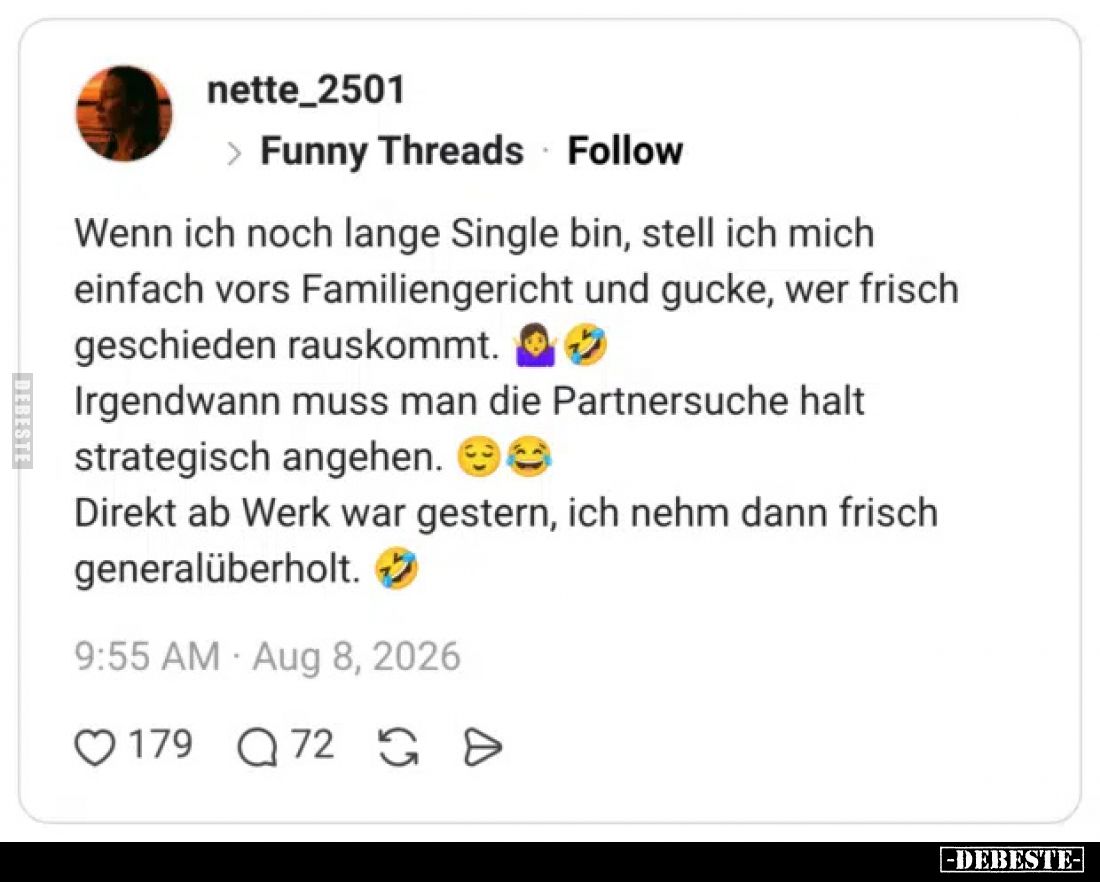 Wenn ich noch lange Single bin, stell ich mich einfach vors Familiengericht und gucke, wer frisch geschieden rauskommt.
Irge...