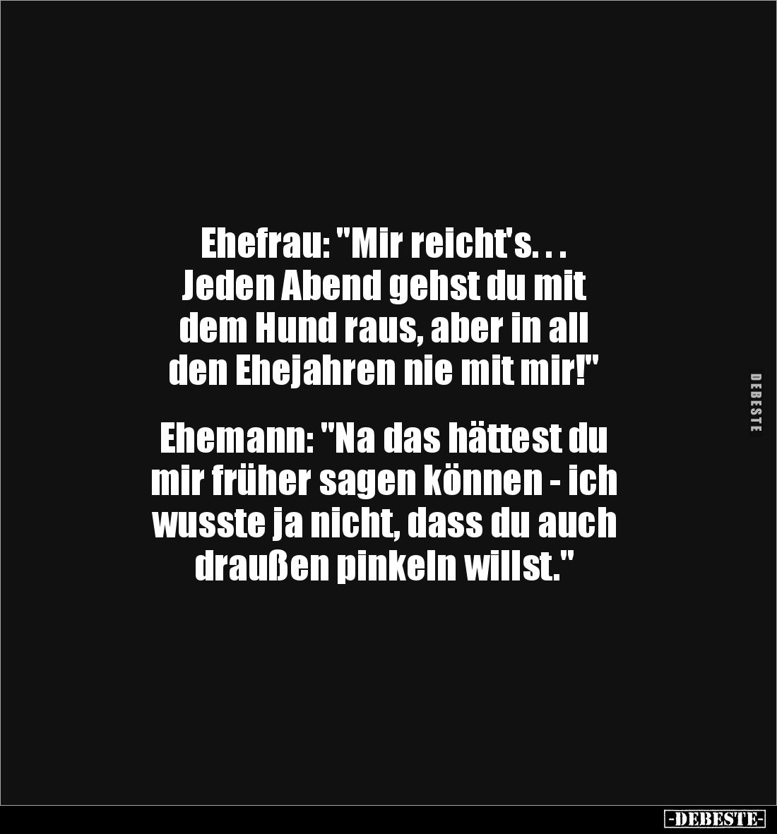 Ehefrau: "Mir reicht's. . . 
Jeden Abend gehst du mit 
dem Hund raus, aber in all 
den Ehejahren nie mit mir!"
...