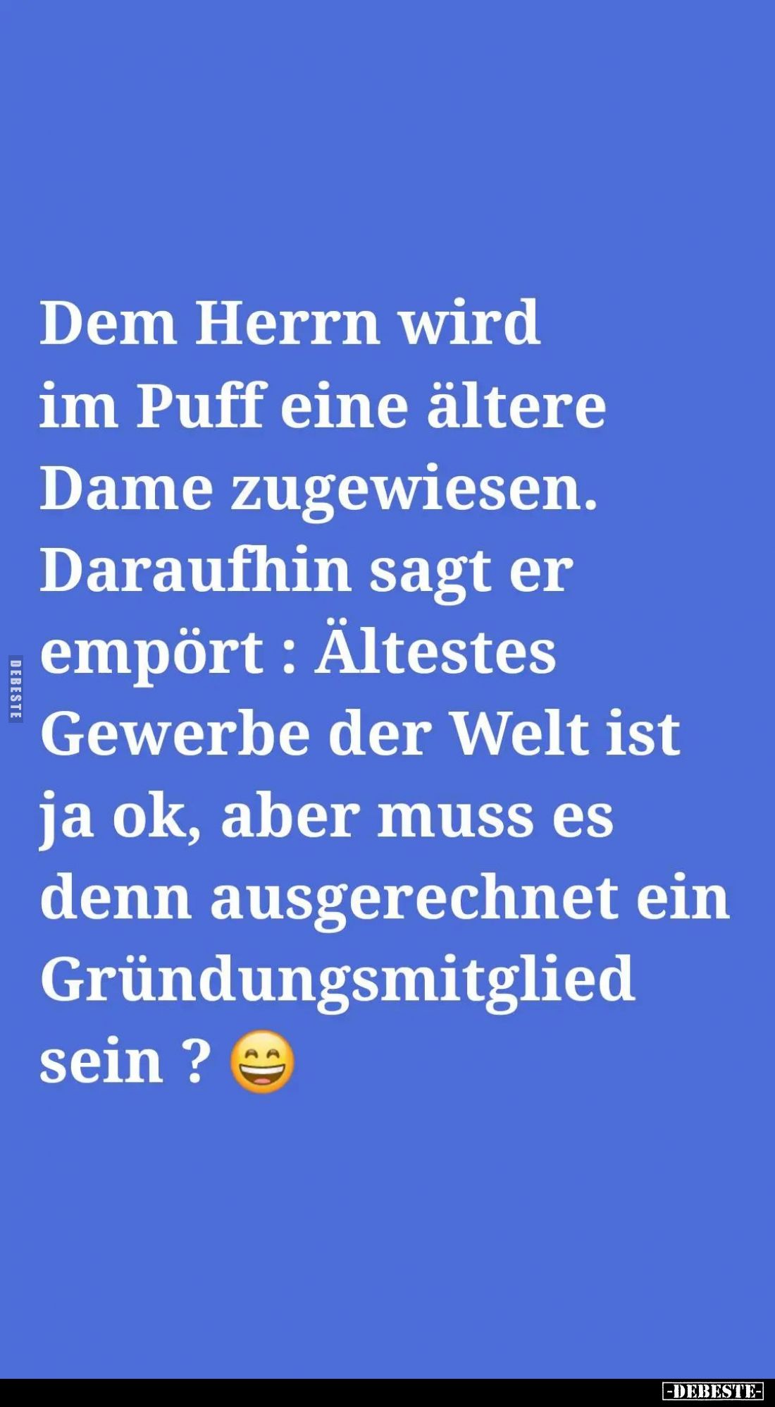 Dem Herrn wird im Puff eine ältere Dame zugewiesen.
Daraufhin sagt er empört: Ältestes Gewerbe der Welt ist ja ok, aber muss...