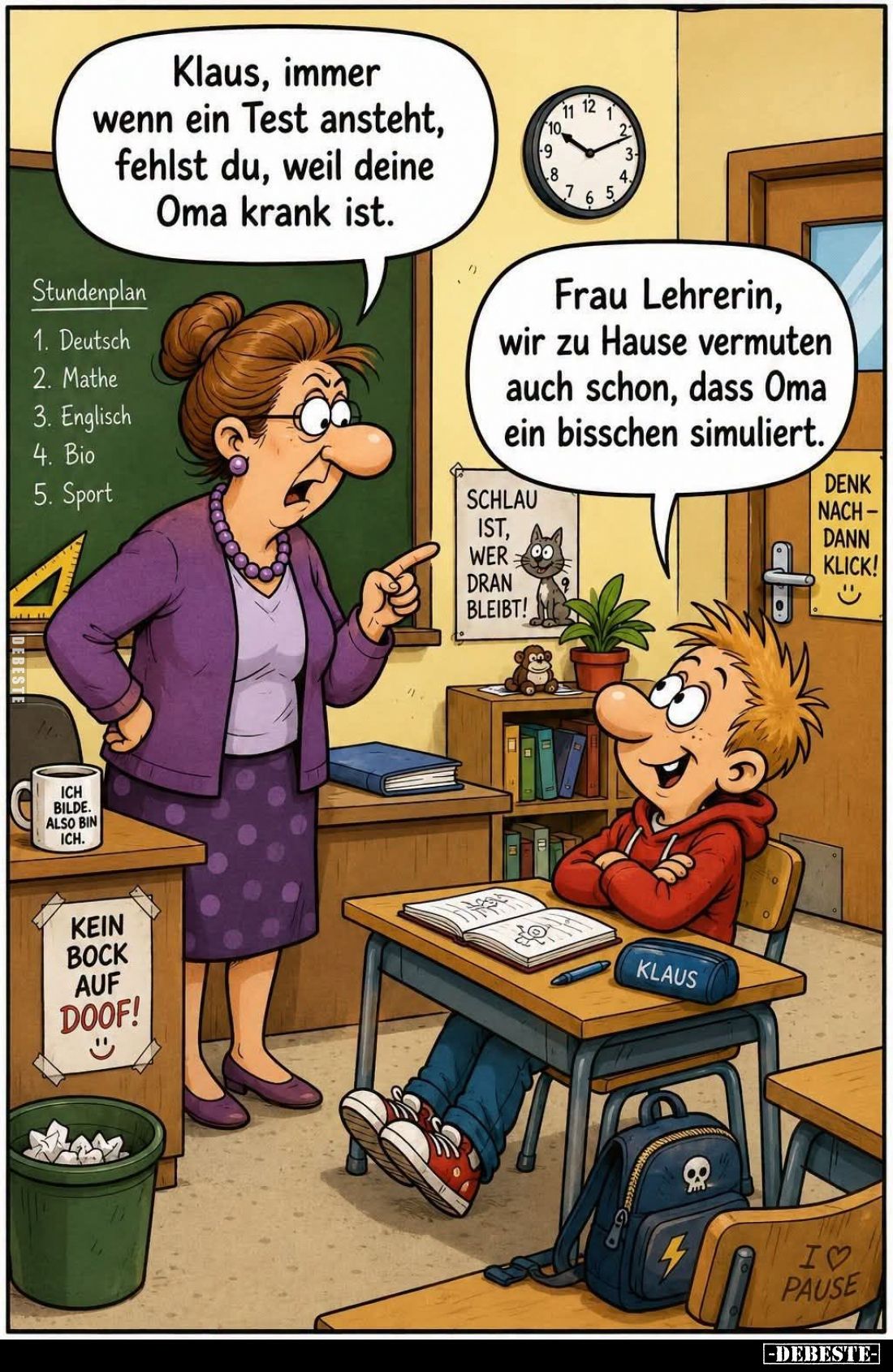 Klaus, immer wenn ein Test ansteht, fehlst du, weil deine Oma krank ist.
-
Frau Lehrerin, wir zu Hause vermuten auch schon,...