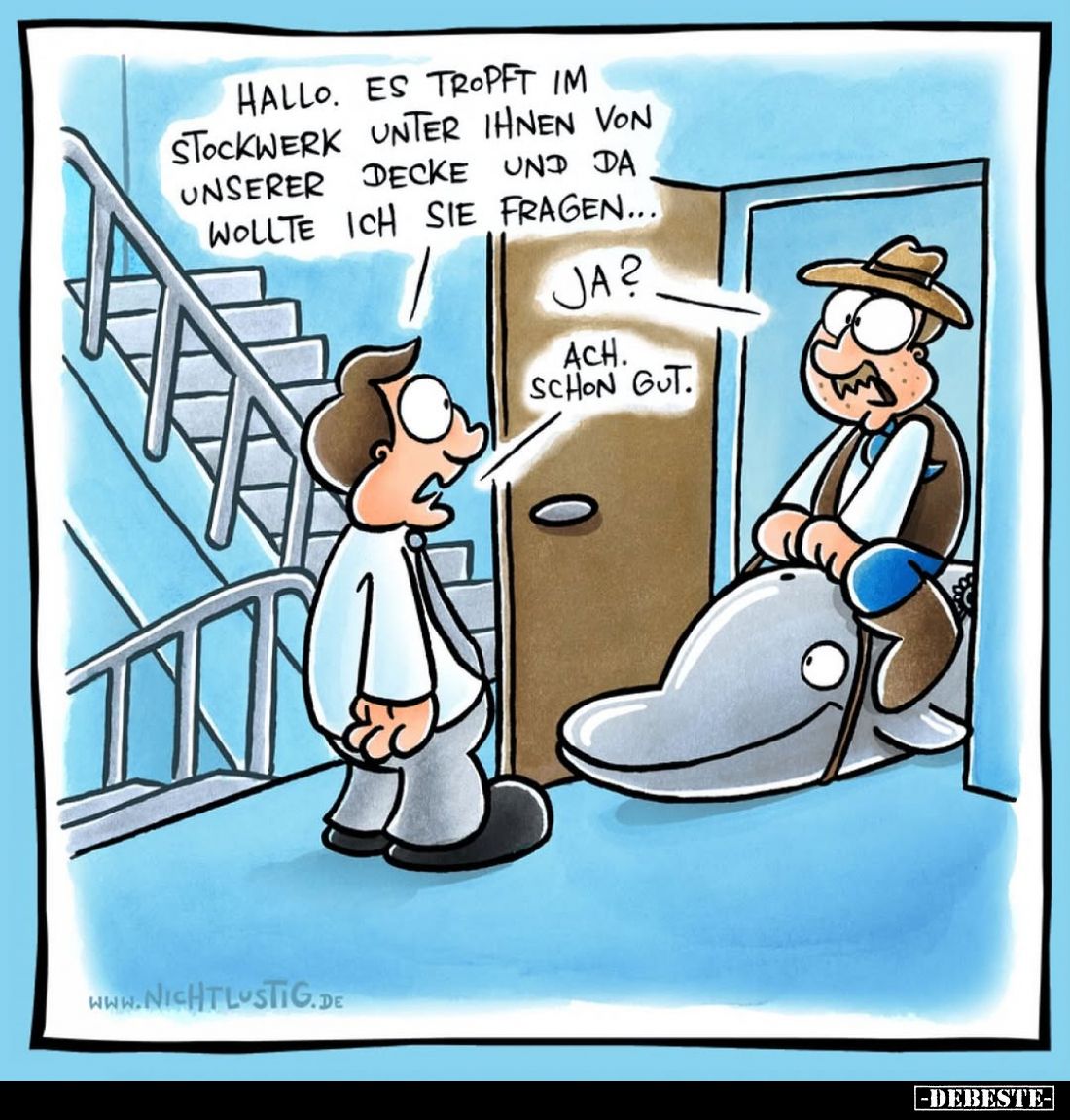 Hallo. Es tropft im Stockwerk unter Ihnen von unserer Decke und da wollte ich Sie fragen... -
Ja? -
Ach. Schon gut.