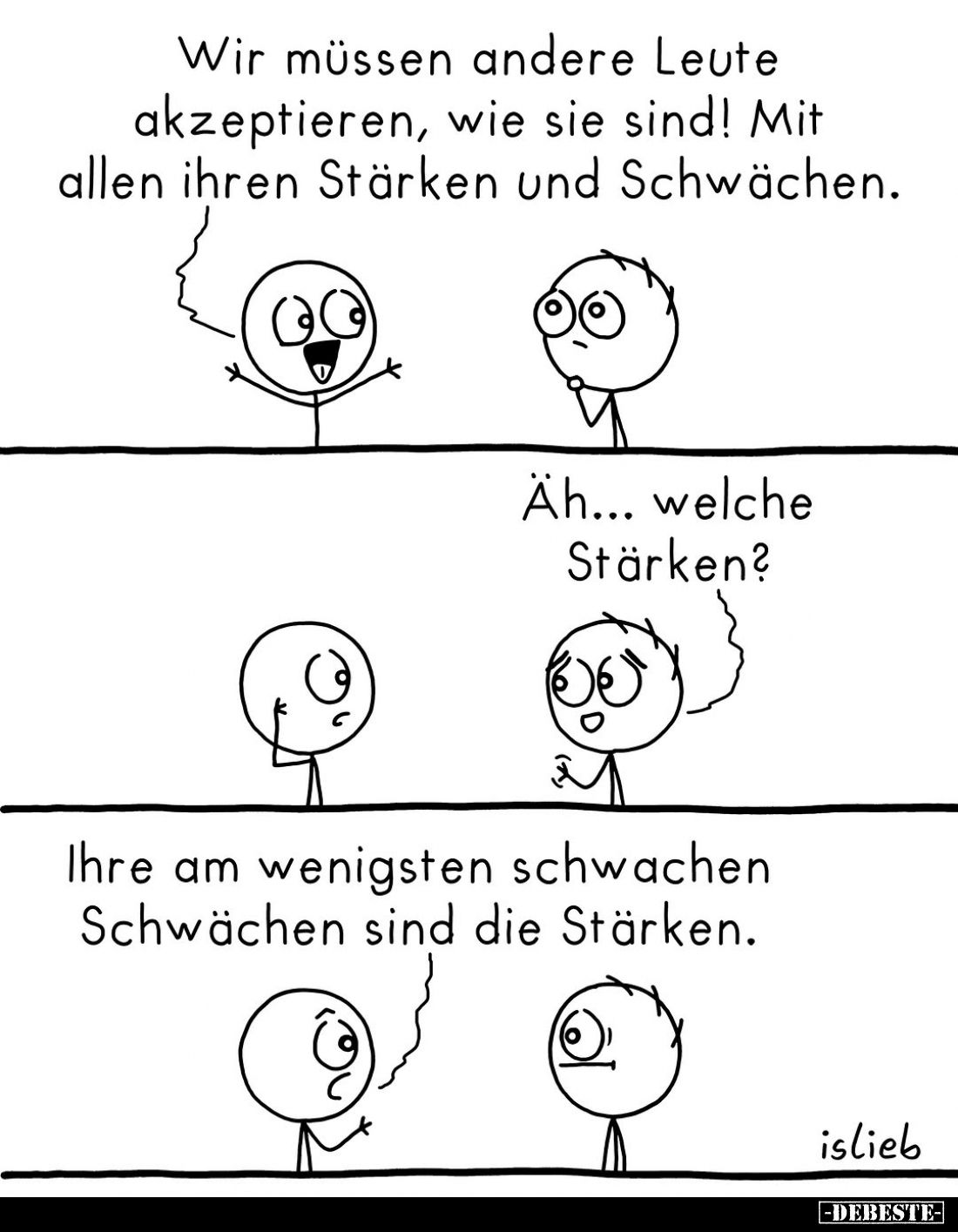 Wir müssen andere Leute akzeptieren, wie sie sind! Mit allen ihren Stärken und Schwächen.
-
Äh... welche Stärken?
-
Ihre ...