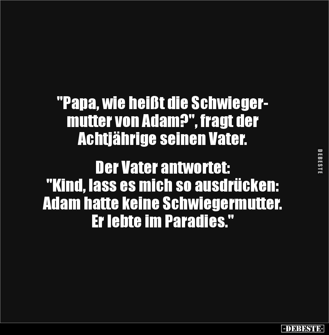 "Papa, wie heißt die Schwieger-
mutter von Adam?", fragt der 
Achtjährige seinen Vater. 


Der Vater antwortet...