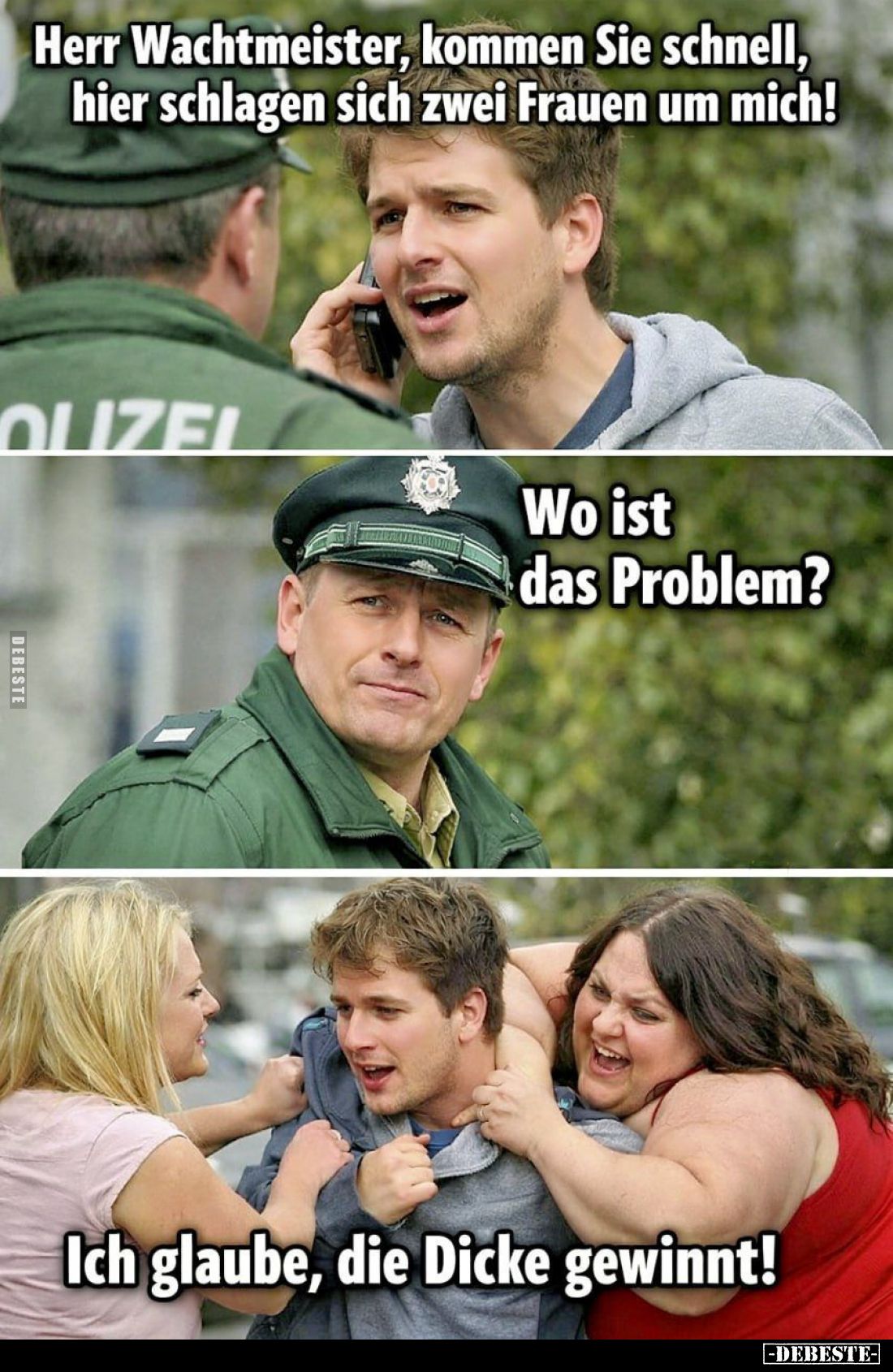 Herr Wachtmeister, kommen Sie schnell, hier schlagen sich zwei Frauen um mich!

Wo ist das Problem?

Ich glaube, die Dick...