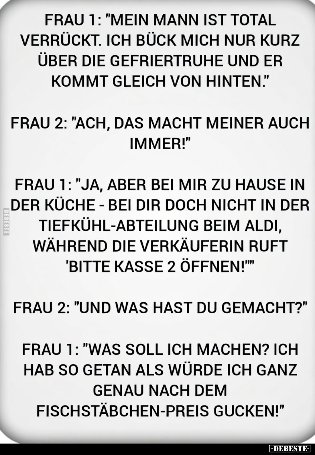 Frau 1: "Mein Mann ist total verrückt. Ich bück mich nur kurz über die Gefriertruhe und er kommt gleich von hinten.&quot...