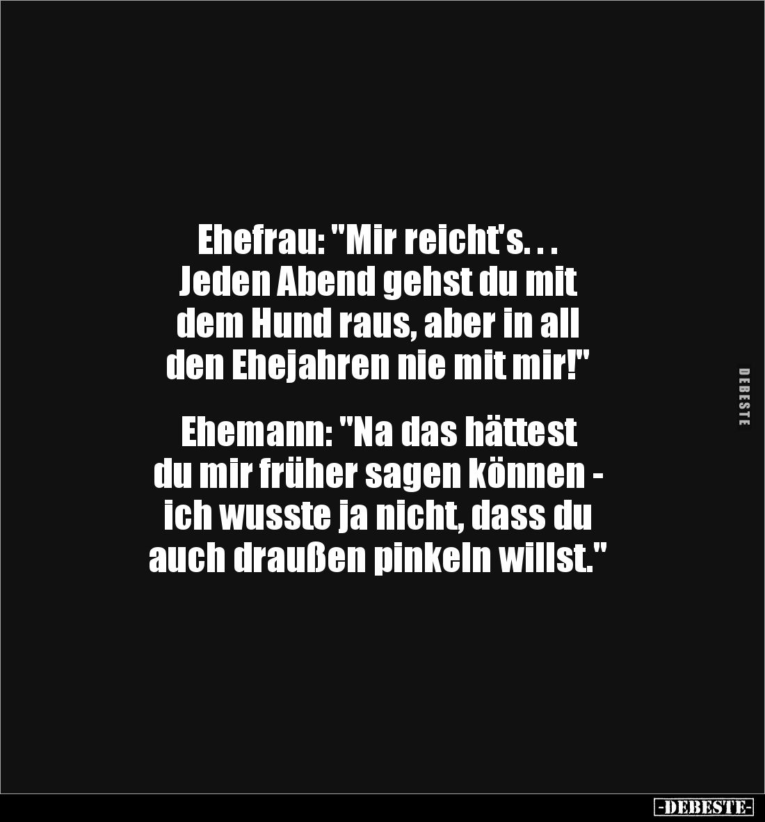 Ehefrau: "Mir reicht's. . .
Jeden Abend gehst du mit
dem Hund raus, aber in all
den Ehejahren nie mit mir!"
...