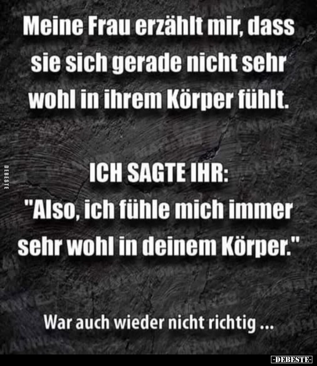 Meine Frau erzählt mir, dass sie sich gerade nicht sehr wohl in ihrem Körper fühlt.
ICH SAGTE IHR:
"Also, ich fühle mi...