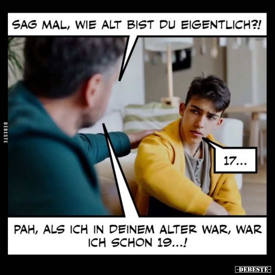Sag mal, wie alt bist du eigentlich?!
-
17... -
Pah, als ich in deinem Alter war, war ich schon 19...!