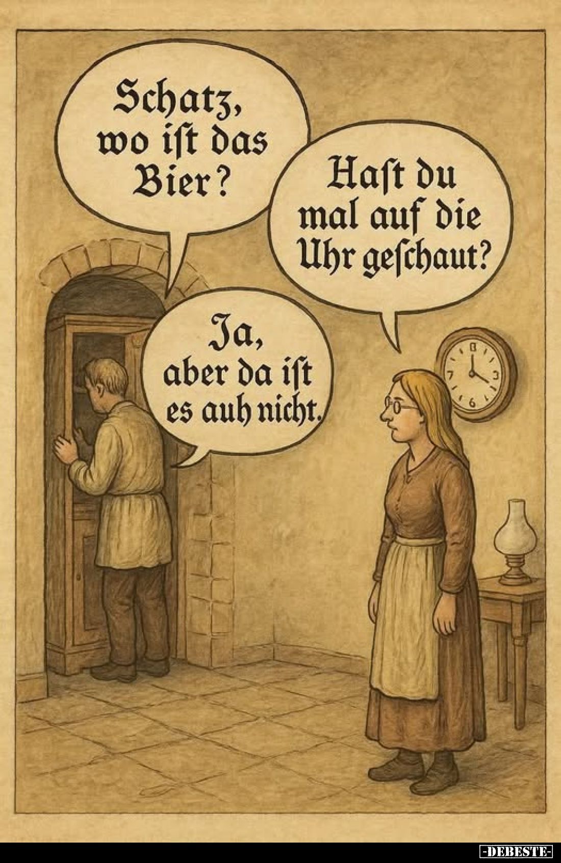 Schatz, wo ist das Bier? - 
Hast du mal auf die Uhr geschaut? -
Ja, aber da ist es auch nicht.