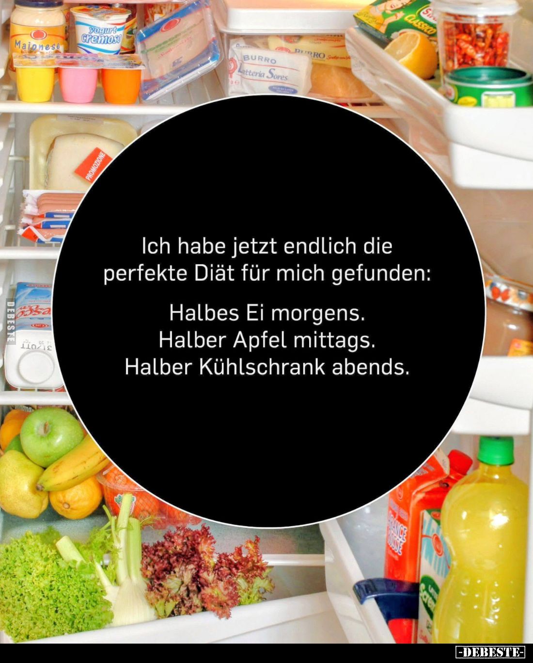 Ich habe jetzt endlich die perfekte Diät für mich gefunden:

Halbes Ei morgens.
Halber Apfel mittags.
Halber Kühlschrank ...