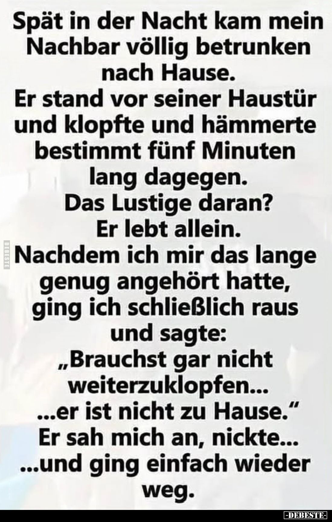 Spät in der Nacht kam mein Nachbar völlig betrunken nach Hause.
Er stand vor seiner Haustür und klopfte und hämmerte bestimm...