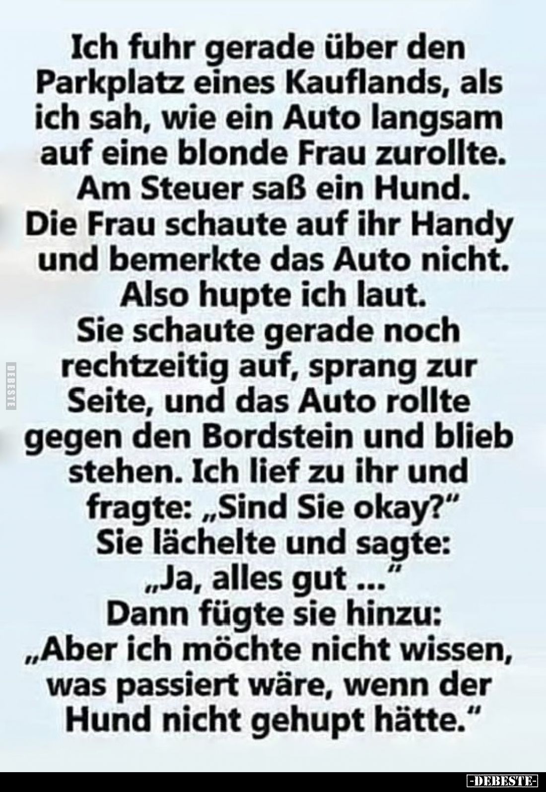 Ich fuhr gerade über den Parkplatz eines Kauflands, als ich sah, wie ein Auto langsam auf eine blonde Frau zurollte.
Am Steu...