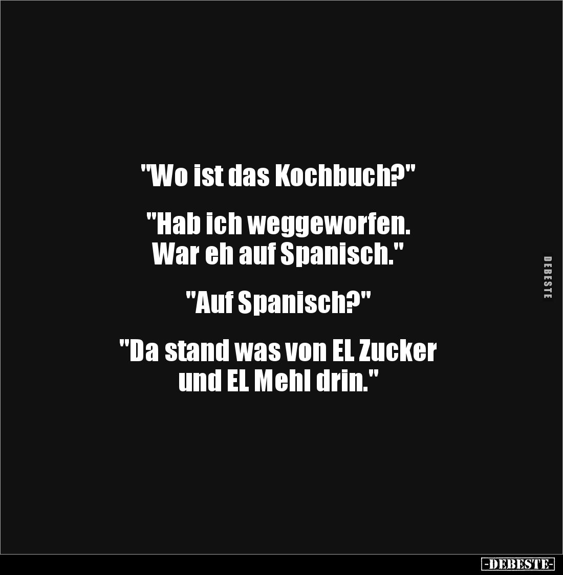 "Wo ist das Kochbuch?"


"Hab ich weggeworfen. 
War eh auf Spanisch."


"Auf Spanisch?"...