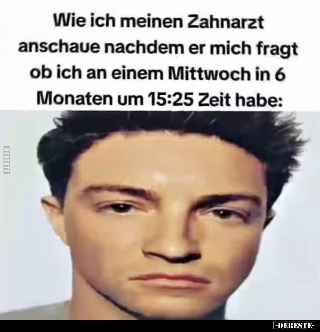 Wie ich meinen Zahnarzt anschaue nachdem er mich fragt ob ich an einem Mittwoch in 6
Monaten um 15:25 Zeit habe:
